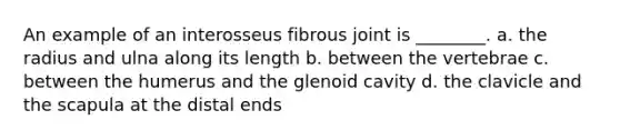 An example of an interosseus fibrous joint is ________. a. the radius and ulna along its length b. between the vertebrae c. between the humerus and the glenoid cavity d. the clavicle and the scapula at the distal ends