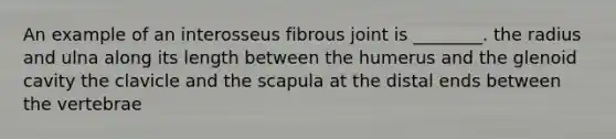 An example of an interosseus fibrous joint is ________. the radius and ulna along its length between the humerus and the glenoid cavity the clavicle and the scapula at the distal ends between the vertebrae