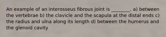 An example of an interosseus fibrous joint is ________. a) between the vertebrae b) the clavicle and the scapula at the distal ends c) the radius and ulna along its length d) between the humerus and the glenoid cavity