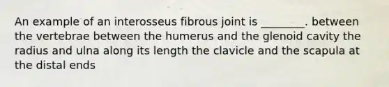 An example of an interosseus fibrous joint is ________. between the vertebrae between the humerus and the glenoid cavity the radius and ulna along its length the clavicle and the scapula at the distal ends