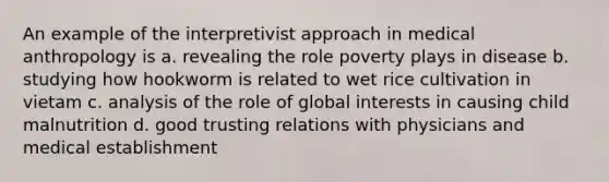 An example of the interpretivist approach in medical anthropology is a. revealing the role poverty plays in disease b. studying how hookworm is related to wet rice cultivation in vietam c. analysis of the role of global interests in causing child malnutrition d. good trusting relations with physicians and medical establishment