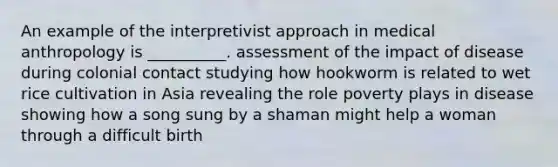 An example of the interpretivist approach in medical anthropology is __________. assessment of the impact of disease during colonial contact studying how hookworm is related to wet rice cultivation in Asia revealing the role poverty plays in disease showing how a song sung by a shaman might help a woman through a difficult birth