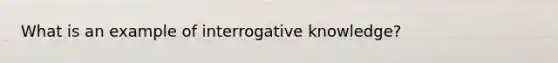 What is an example of interrogative knowledge?