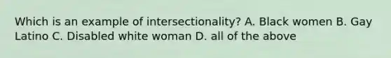 Which is an example of intersectionality? A. Black women B. Gay Latino C. Disabled white woman D. all of the above