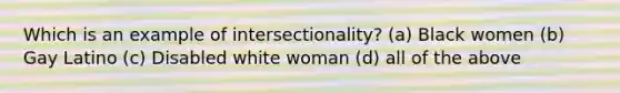 Which is an example of intersectionality? (a) Black women (b) Gay Latino (c) Disabled white woman (d) all of the above