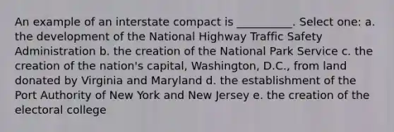 An example of an interstate compact is __________. Select one: a. the development of the National Highway Traffic Safety Administration b. the creation of the National Park Service c. the creation of the nation's capital, Washington, D.C., from land donated by Virginia and Maryland d. the establishment of the Port Authority of New York and New Jersey e. the creation of the electoral college