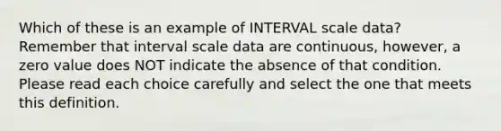 Which of these is an example of INTERVAL scale data? Remember that interval scale data are continuous, however, a zero value does NOT indicate the absence of that condition. Please read each choice carefully and select the one that meets this definition.