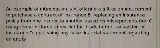 An example of intimidation is A. offering a gift as an inducement to purchase a contract of insurance B. replacing an insurance policy from one insurer to another based on misrepresentation C. using threat or force to restrict fair trade in the transaction of insurance D. publishing any false financial statement regarding an entity