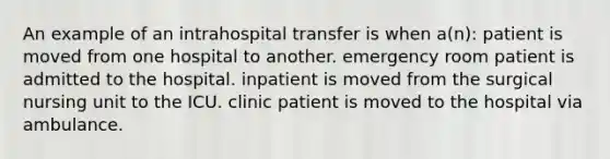 An example of an intrahospital transfer is when a(n): patient is moved from one hospital to another. emergency room patient is admitted to the hospital. inpatient is moved from the surgical nursing unit to the ICU. clinic patient is moved to the hospital via ambulance.