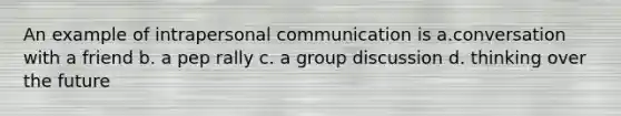 An example of intrapersonal communication is a.conversation with a friend b. a pep rally c. a group discussion d. thinking over the future