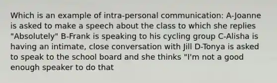 Which is an example of intra-personal communication: A-Joanne is asked to make a speech about the class to which she replies "Absolutely" B-Frank is speaking to his cycling group C-Alisha is having an intimate, close conversation with Jill D-Tonya is asked to speak to the school board and she thinks "I'm not a good enough speaker to do that