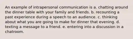 An example of intrapersonal communication is a. chatting around the dinner table with your family and friends. b. recounting a past experience during a speech to an audience. c. thinking about what you are going to make for dinner that evening. d. texting a message to a friend. e. entering into a discussion in a chatroom.