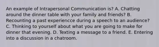 An example of Intrapersonal Communication is? A. Chatting around the dinner table with your family and friends? B. Recounting a past experiencce during a speech to an audience? C. Thinking to yourself about what you are going to make for dinner that evening. D. Texting a message to a friend. E. Entering into a discussion in a chatroom.