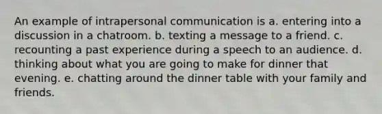 An example of intrapersonal communication is a. entering into a discussion in a chatroom. b. texting a message to a friend. c. recounting a past experience during a speech to an audience. d. thinking about what you are going to make for dinner that evening. e. chatting around the dinner table with your family and friends.