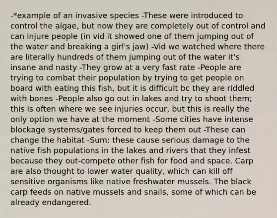 -*example of an invasive species -These were introduced to control the algae, but now they are completely out of control and can injure people (in vid it showed one of them jumping out of the water and breaking a girl's jaw) -Vid we watched where there are literally hundreds of them jumping out of the water it's insane and nasty -They grow at a very fast rate -People are trying to combat their population by trying to get people on board with eating this fish, but it is difficult bc they are riddled with bones -People also go out in lakes and try to shoot them; this is often where we see injuries occur, but this is really the only option we have at the moment -Some cities have intense blockage systems/gates forced to keep them out -These can change the habitat -Sum: these cause serious damage to the native fish populations in the lakes and rivers that they infest because they out-compete other fish for food and space. Carp are also thought to lower water quality, which can kill off sensitive organisms like native freshwater mussels. The black carp feeds on native mussels and snails, some of which can be already endangered.