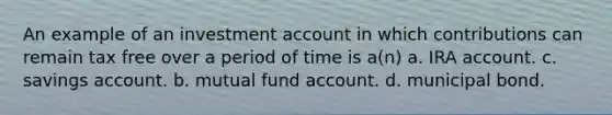 An example of an investment account in which contributions can remain tax free over a period of time is a(n) a. IRA account. c. savings account. b. mutual fund account. d. municipal bond.