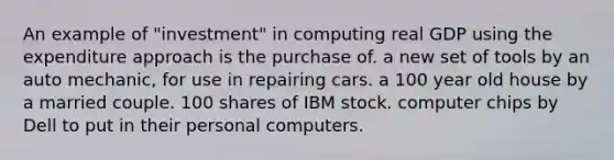 An example of "investment" in computing real GDP using the expenditure approach is the purchase of. a new set of tools by an auto mechanic, for use in repairing cars. a 100 year old house by a married couple. 100 shares of IBM stock. computer chips by Dell to put in their personal computers.