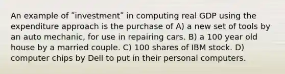 An example of ʺinvestmentʺ in computing real GDP using the expenditure approach is the purchase of A) a new set of tools by an auto mechanic, for use in repairing cars. B) a 100 year old house by a married couple. C) 100 shares of IBM stock. D) computer chips by Dell to put in their personal computers.