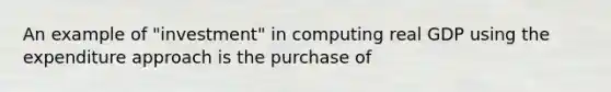 An example of "investment" in computing real GDP using the expenditure approach is the purchase of