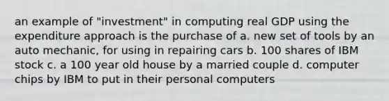 an example of "investment" in computing real GDP using the expenditure approach is the purchase of a. new set of tools by an auto mechanic, for using in repairing cars b. 100 shares of IBM stock c. a 100 year old house by a married couple d. computer chips by IBM to put in their personal computers