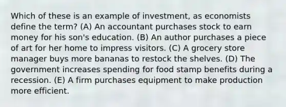 Which of these is an example of investment, as economists define the term? (A) An accountant purchases stock to earn money for his son's education. (B) An author purchases a piece of art for her home to impress visitors. (C) A grocery store manager buys more bananas to restock the shelves. (D) The government increases spending for food stamp benefits during a recession. (E) A firm purchases equipment to make production more efficient.