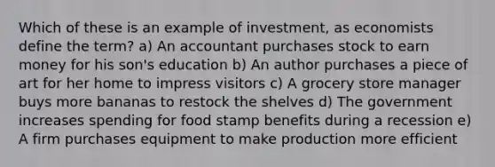 Which of these is an example of investment, as economists define the term? a) An accountant purchases stock to earn money for his son's education b) An author purchases a piece of art for her home to impress visitors c) A grocery store manager buys more bananas to restock the shelves d) The government increases spending for food stamp benefits during a recession e) A firm purchases equipment to make production more efficient