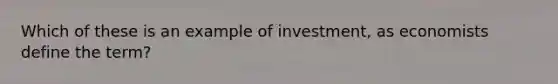 Which of these is an example of investment, as economists define the term?