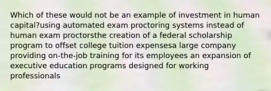 Which of these would not be an example of investment in human capital?using automated exam proctoring systems instead of human exam proctorsthe creation of a federal scholarship program to offset college tuition expensesa large company providing on-the-job training for its employees an expansion of executive education programs designed for working professionals