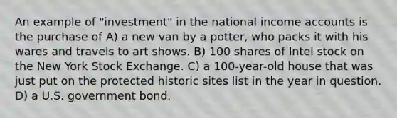 An example of "investment" in the national income accounts is the purchase of A) a new van by a potter, who packs it with his wares and travels to art shows. B) 100 shares of Intel stock on the New York Stock Exchange. C) a 100-year-old house that was just put on the protected historic sites list in the year in question. D) a U.S. government bond.