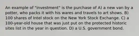 An example of "investment" is the purchase of A) a new van by a potter, who packs it with his wares and travels to art shows. B) 100 shares of Intel stock on the New York Stock Exchange. C) a 100-year-old house that was just put on the protected historic sites list in the year in question. D) a U.S. government bond.