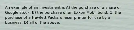 An example of an investment is A) the purchase of a share of Google stock. B) the purchase of an Exxon Mobil bond. C) the purchase of a Hewlett Packard laser printer for use by a business. D) all of the above.