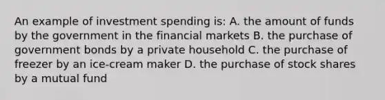 An example of investment spending is: A. the amount of funds by the government in the financial markets B. the purchase of government bonds by a private household C. the purchase of freezer by an ice-cream maker D. the purchase of stock shares by a mutual fund