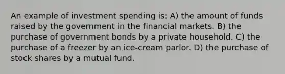 An example of investment spending is: A) the amount of funds raised by the government in the financial markets. B) the purchase of government bonds by a private household. C) the purchase of a freezer by an ice-cream parlor. D) the purchase of stock shares by a mutual fund.