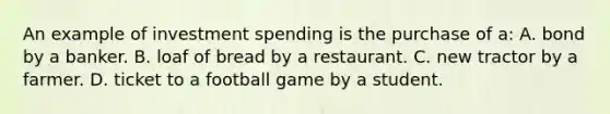 An example of investment spending is the purchase of a: A. bond by a banker. B. loaf of bread by a restaurant. C. new tractor by a farmer. D. ticket to a football game by a student.