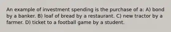 An example of investment spending is the purchase of a: A) bond by a banker. B) loaf of bread by a restaurant. C) new tractor by a farmer. D) ticket to a football game by a student.