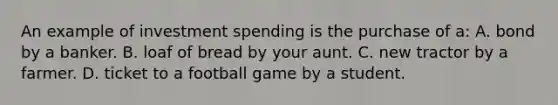 An example of investment spending is the purchase of a: A. bond by a banker. B. loaf of bread by your aunt. C. new tractor by a farmer. D. ticket to a football game by a student.