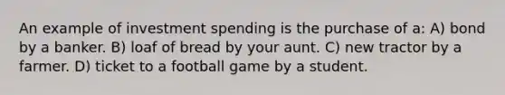 An example of investment spending is the purchase of a: A) bond by a banker. B) loaf of bread by your aunt. C) new tractor by a farmer. D) ticket to a football game by a student.