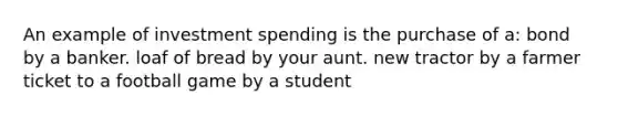 An example of investment spending is the purchase of a: bond by a banker. loaf of bread by your aunt. new tractor by a farmer ticket to a football game by a student