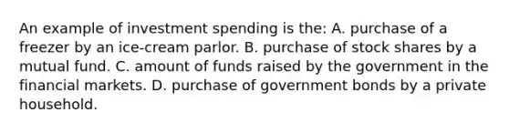 An example of investment spending is the: A. purchase of a freezer by an ice-cream parlor. B. purchase of stock shares by a mutual fund. C. amount of funds raised by the government in the financial markets. D. purchase of government bonds by a private household.