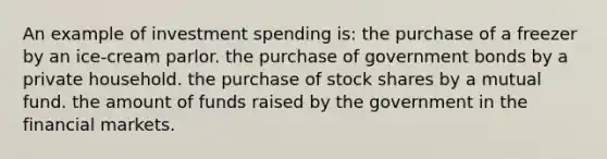 An example of investment spending is: the purchase of a freezer by an ice-cream parlor. the purchase of government bonds by a private household. the purchase of stock shares by a mutual fund. the amount of funds raised by the government in the financial markets.