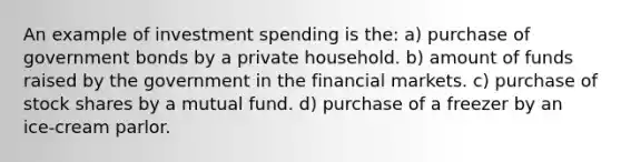 An example of investment spending is the: a) purchase of government bonds by a private household. b) amount of funds raised by the government in the financial markets. c) purchase of stock shares by a mutual fund. d) purchase of a freezer by an ice-cream parlor.