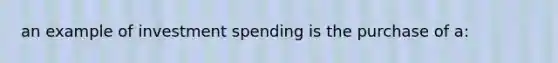 an example of investment spending is the purchase of a: