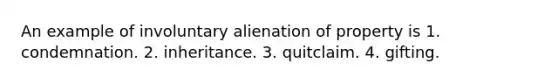 An example of involuntary alienation of property is 1. condemnation. 2. inheritance. 3. quitclaim. 4. gifting.