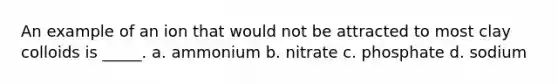 An example of an ion that would not be attracted to most clay colloids is _____. a. ammonium b. nitrate c. phosphate d. sodium