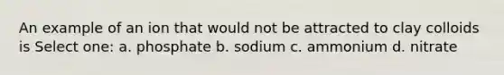 An example of an ion that would not be attracted to clay colloids is Select one: a. phosphate b. sodium c. ammonium d. nitrate