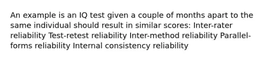 An example is an IQ test given a couple of months apart to the same individual should result in similar scores: Inter-rater reliability Test-retest reliability Inter-method reliability Parallel-forms reliability Internal consistency reliability