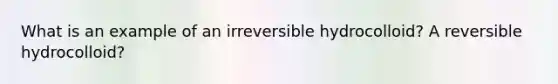 What is an example of an irreversible hydrocolloid? A reversible hydrocolloid?