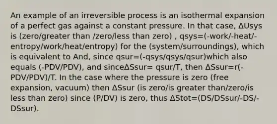 An example of an irreversible process is an isothermal expansion of a perfect gas against a constant pressure. In that case, ΔUsys is (zero/greater than /zero/less than zero) , qsys=(-work/-heat/-entropy/work/heat/entropy) for the (system/surroundings), which is equivalent to And, since qsur=(-qsys/qsys/qsur)which also equals (-PDV/PDV), and sinceΔSsur= qsur/T, then ΔSsur=r(-PDV/PDV)/T. In the case where the pressure is zero (free expansion, vacuum) then ΔSsur (is zero/is greater than/zero/is less than zero) since (P/DV) is zero, thus ΔStot=(DS/DSsur/-DS/-DSsur).