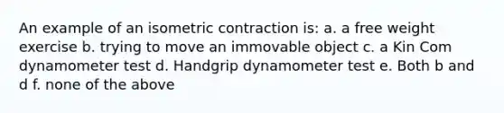 An example of an isometric contraction is: a. a free weight exercise b. trying to move an immovable object c. a Kin Com dynamometer test d. Handgrip dynamometer test e. Both b and d f. none of the above