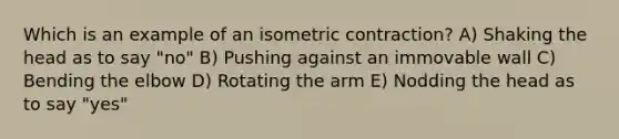 Which is an example of an isometric contraction? A) Shaking the head as to say "no" B) Pushing against an immovable wall C) Bending the elbow D) Rotating the arm E) Nodding the head as to say "yes"